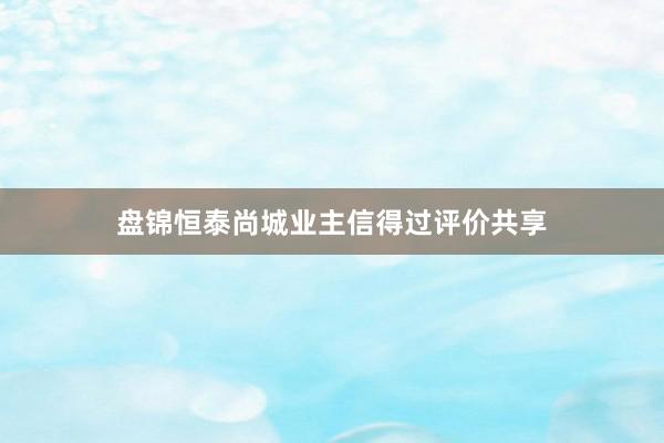 盘锦恒泰尚城业主信得过评价共享